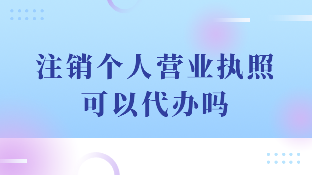 注銷個人營業(yè)執(zhí)照可以代辦嗎(注銷個體戶營業(yè)執(zhí)照代辦流程)