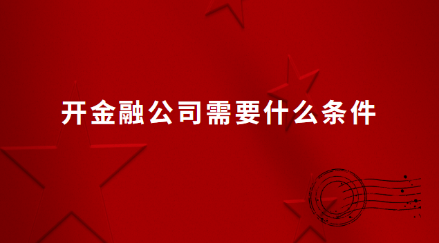 想開家金融公司需要什么條件(開金融公司都需要什么證件)