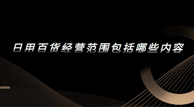 日用百貨經(jīng)營范圍包括哪些內(nèi)容 日用百貨經(jīng)營范圍包括哪些內(nèi)容和項目