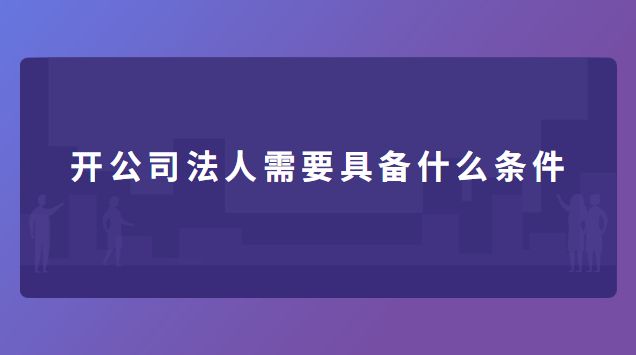 開(kāi)公司法人需要具備什么條件 開(kāi)公司法人需要具備什么條件呢